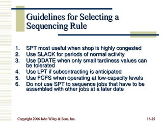 Guidelines for Selecting a Sequencing Rule SPT most useful when shop is highly congested Use SLACK for periods of normal activity Use DDATE when only small tardiness values can be tolerated Use LPT if subcontracting is anticipated Use FCFS when operating at low-capacity levels Do not use SPT to sequence jobs that have to be assembled with other jobs at a later date 