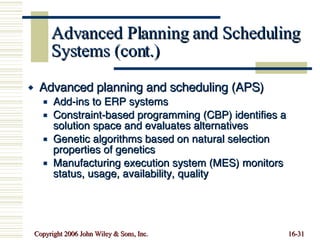 Advanced Planning and Scheduling Systems (cont.) Advanced planning and scheduling (APS) Add-ins to ERP systems Constraint-based programming (CBP) identifies a solution space and evaluates alternatives Genetic algorithms based on natural selection properties of genetics Manufacturing execution system (MES) monitors status, usage, availability, quality 