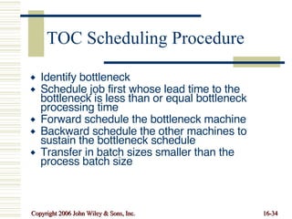 TOC Scheduling Procedure Identify bottleneck Schedule job first whose lead time to the bottleneck is less than or equal bottleneck processing time Forward schedule the bottleneck machine Backward schedule the other machines to sustain the bottleneck schedule Transfer in batch sizes smaller than the process batch size 