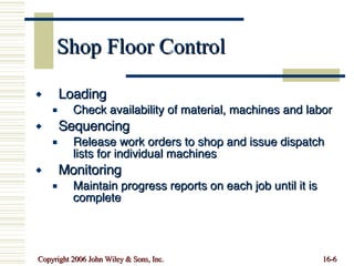 Shop Floor Control Loading Check availability of material, machines and labor Sequencing Release work orders to shop and issue dispatch lists for individual machines Monitoring Maintain progress reports on each job until it is complete 