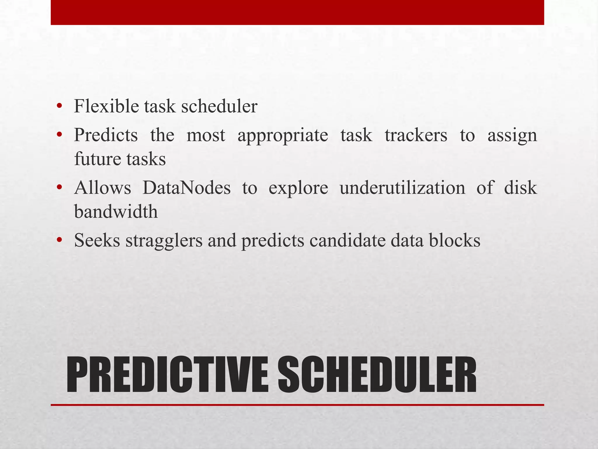 • Flexible task scheduler
• Predicts the most appropriate task trackers to assign
future tasks
• Allows DataNodes to explore underutilization of disk
bandwidth
• Seeks stragglers and predicts candidate data blocks

PREDICTIVE SCHEDULER

 