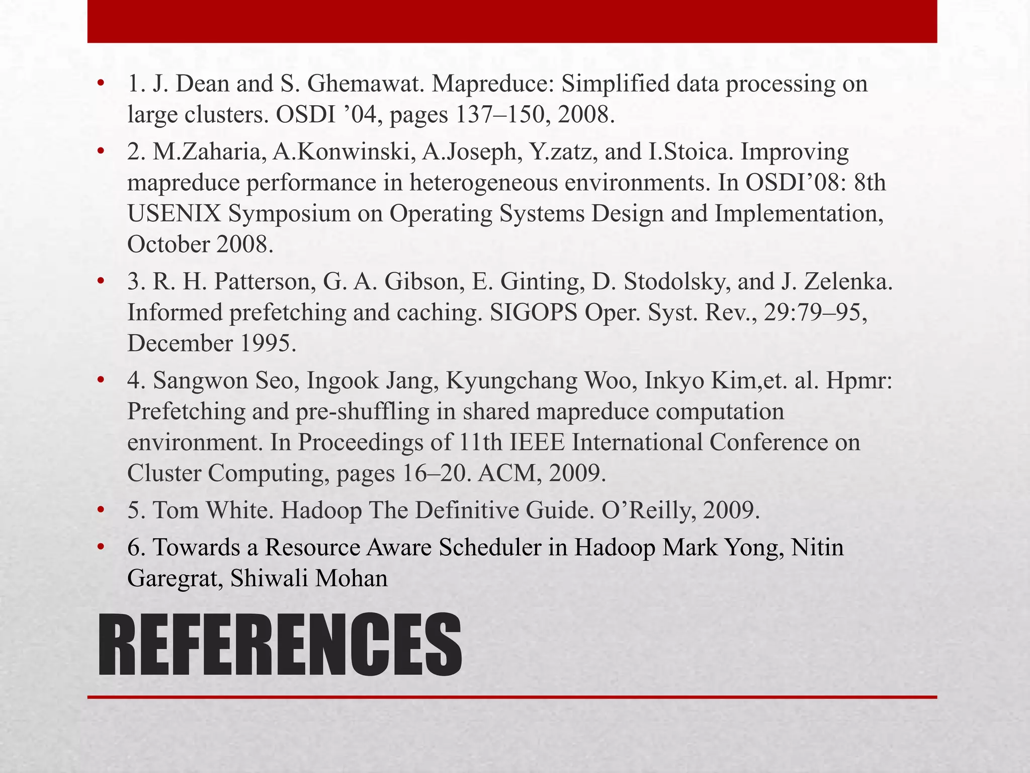 • 1. J. Dean and S. Ghemawat. Mapreduce: Simplified data processing on
large clusters. OSDI ’04, pages 137–150, 2008.
• 2. M.Zaharia, A.Konwinski, A.Joseph, Y.zatz, and I.Stoica. Improving
mapreduce performance in heterogeneous environments. In OSDI’08: 8th
USENIX Symposium on Operating Systems Design and Implementation,
October 2008.
• 3. R. H. Patterson, G. A. Gibson, E. Ginting, D. Stodolsky, and J. Zelenka.
Informed prefetching and caching. SIGOPS Oper. Syst. Rev., 29:79–95,
December 1995.
• 4. Sangwon Seo, Ingook Jang, Kyungchang Woo, Inkyo Kim,et. al. Hpmr:
Prefetching and pre-shuffling in shared mapreduce computation
environment. In Proceedings of 11th IEEE International Conference on
Cluster Computing, pages 16–20. ACM, 2009.
• 5. Tom White. Hadoop The Definitive Guide. O’Reilly, 2009.
• 6. Towards a Resource Aware Scheduler in Hadoop Mark Yong, Nitin
Garegrat, Shiwali Mohan

REFERENCES

 