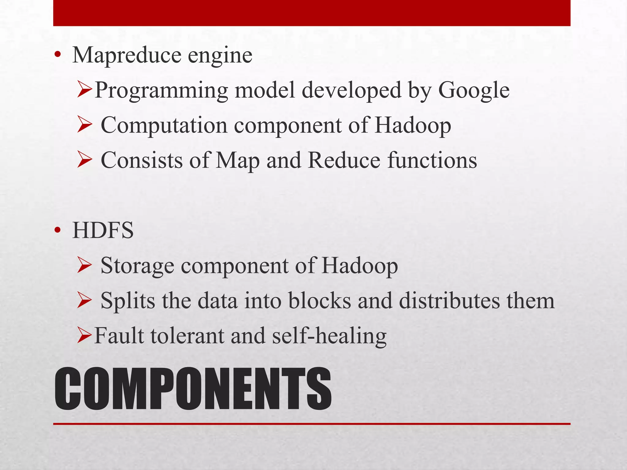 • Mapreduce engine
Programming model developed by Google
 Computation component of Hadoop
 Consists of Map and Reduce functions
• HDFS
 Storage component of Hadoop
 Splits the data into blocks and distributes them
Fault tolerant and self-healing

COMPONENTS

 