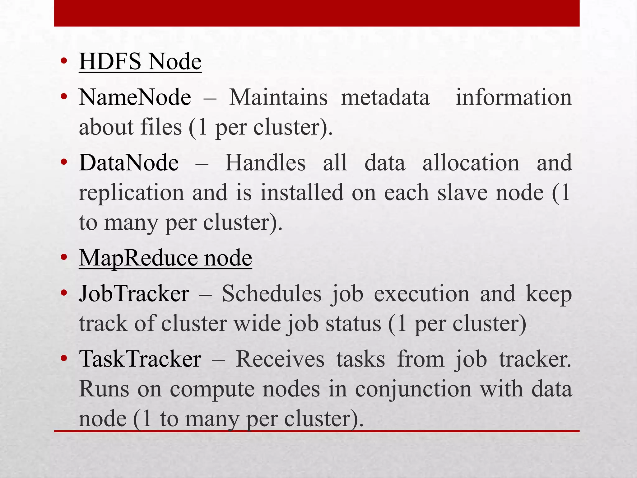 • HDFS Node
• NameNode – Maintains metadata information
about files (1 per cluster).
• DataNode – Handles all data allocation and
replication and is installed on each slave node (1
to many per cluster).
• MapReduce node
• JobTracker – Schedules job execution and keep
track of cluster wide job status (1 per cluster)
• TaskTracker – Receives tasks from job tracker.
Runs on compute nodes in conjunction with data
node (1 to many per cluster).

 