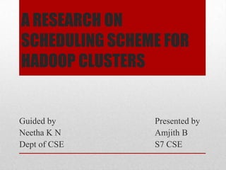 A RESEARCH ON
SCHEDULING SCHEME FOR
HADOOP CLUSTERS

Guided by
Neetha K N
Dept of CSE

Presented by
Amjith B
S7 CSE

 