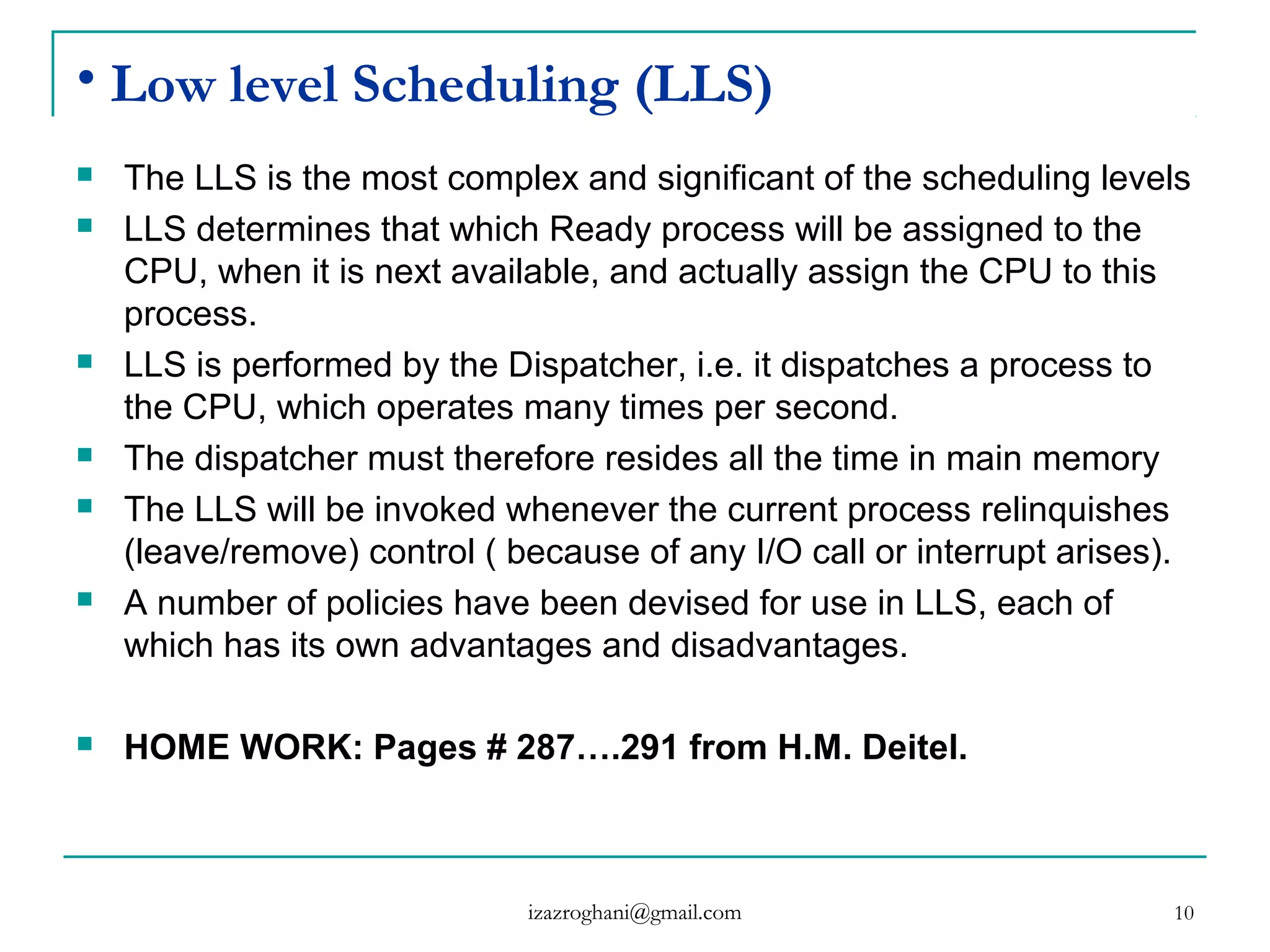 10
• Low level Scheduling (LLS)
 The LLS is the most complex and significant of the scheduling levels
 LLS determines that which Ready process will be assigned to the
CPU, when it is next available, and actually assign the CPU to this
process.
 LLS is performed by the Dispatcher, i.e. it dispatches a process to
the CPU, which operates many times per second.
 The dispatcher must therefore resides all the time in main memory
 The LLS will be invoked whenever the current process relinquishes
(leave/remove) control ( because of any I/O call or interrupt arises).
 A number of policies have been devised for use in LLS, each of
which has its own advantages and disadvantages.
 HOME WORK: Pages # 287….291 from H.M. Deitel.
izazroghani@gmail.com
 