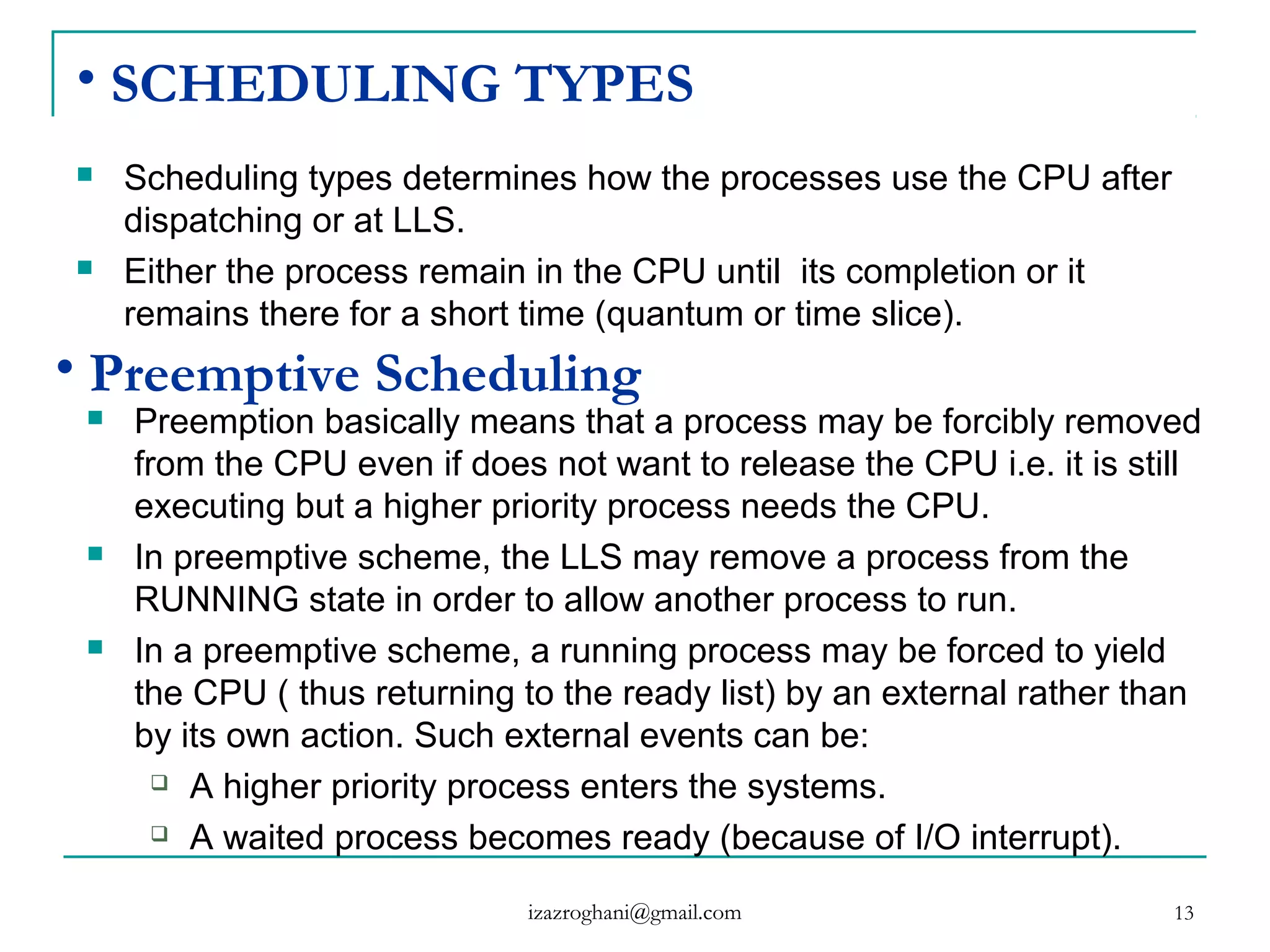 13
• SCHEDULING TYPES
 Scheduling types determines how the processes use the CPU after
dispatching or at LLS.
 Either the process remain in the CPU until its completion or it
remains there for a short time (quantum or time slice).
• Preemptive Scheduling
 Preemption basically means that a process may be forcibly removed
from the CPU even if does not want to release the CPU i.e. it is still
executing but a higher priority process needs the CPU.
 In preemptive scheme, the LLS may remove a process from the
RUNNING state in order to allow another process to run.
 In a preemptive scheme, a running process may be forced to yield
the CPU ( thus returning to the ready list) by an external rather than
by its own action. Such external events can be:
 A higher priority process enters the systems.
 A waited process becomes ready (because of I/O interrupt).
izazroghani@gmail.com
 