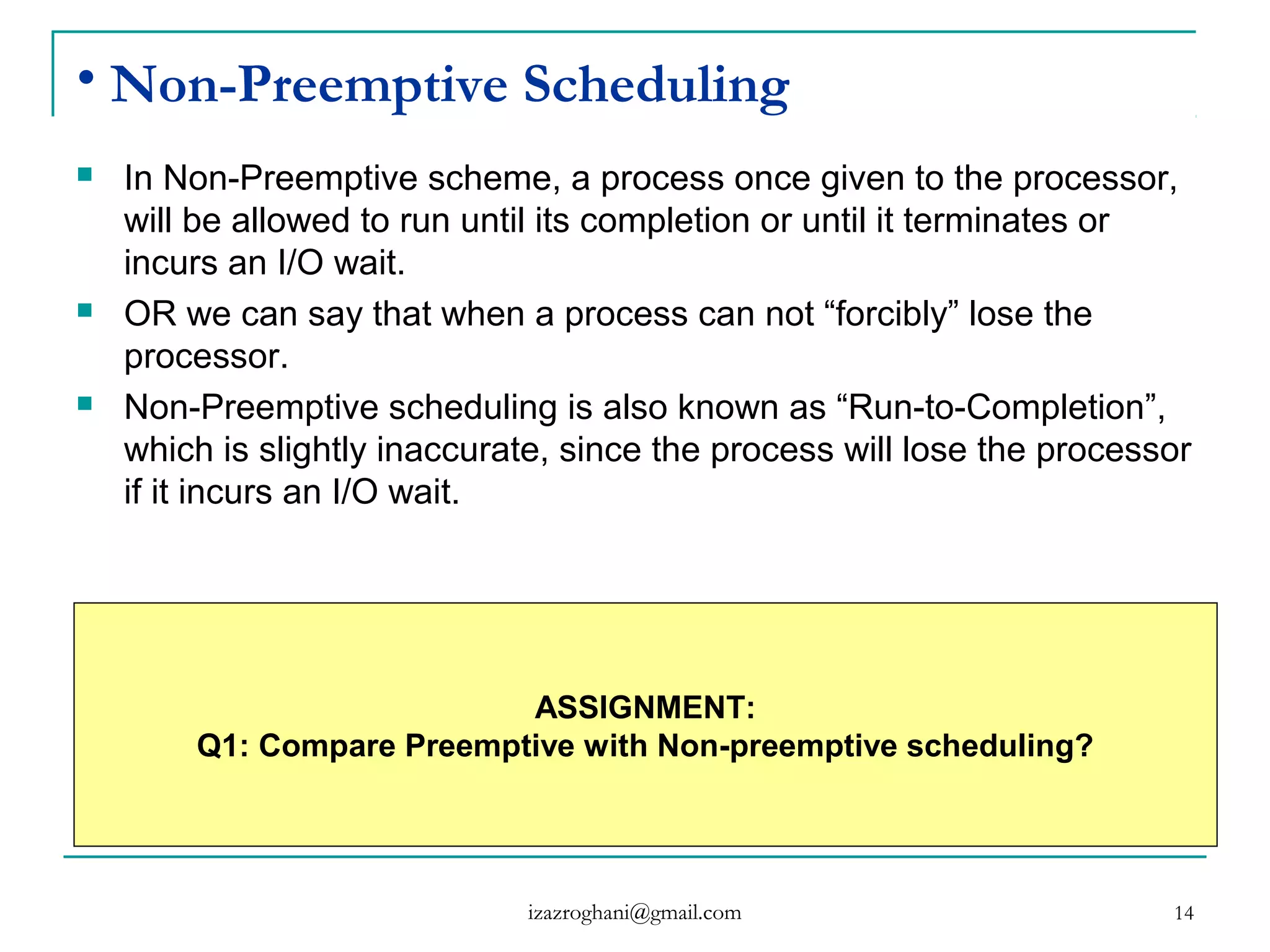 14
• Non-Preemptive Scheduling
 In Non-Preemptive scheme, a process once given to the processor,
will be allowed to run until its completion or until it terminates or
incurs an I/O wait.
 OR we can say that when a process can not “forcibly” lose the
processor.
 Non-Preemptive scheduling is also known as “Run-to-Completion”,
which is slightly inaccurate, since the process will lose the processor
if it incurs an I/O wait.
ASSIGNMENT:
Q1: Compare Preemptive with Non-preemptive scheduling?
izazroghani@gmail.com
 