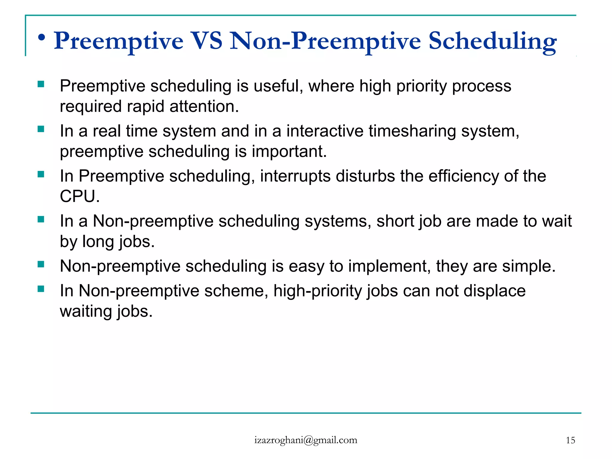 15
• Preemptive VS Non-Preemptive Scheduling
 Preemptive scheduling is useful, where high priority process
required rapid attention.
 In a real time system and in a interactive timesharing system,
preemptive scheduling is important.
 In Preemptive scheduling, interrupts disturbs the efficiency of the
CPU.
 In a Non-preemptive scheduling systems, short job are made to wait
by long jobs.
 Non-preemptive scheduling is easy to implement, they are simple.
 In Non-preemptive scheme, high-priority jobs can not displace
waiting jobs.
izazroghani@gmail.com
 