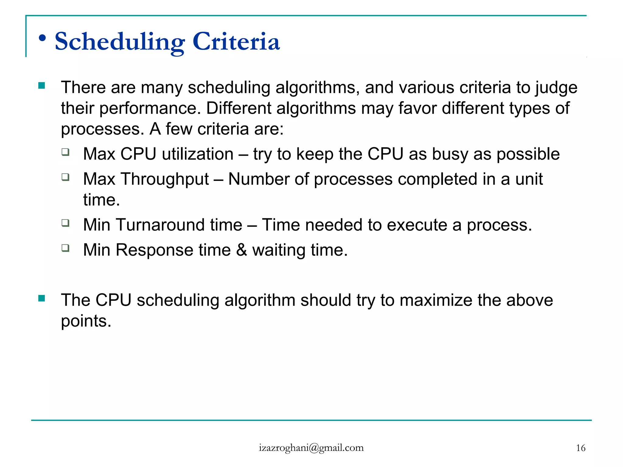 16
• Scheduling Criteria
 There are many scheduling algorithms, and various criteria to judge
their performance. Different algorithms may favor different types of
processes. A few criteria are:
 Max CPU utilization – try to keep the CPU as busy as possible
 Max Throughput – Number of processes completed in a unit
time.
 Min Turnaround time – Time needed to execute a process.
 Min Response time & waiting time.
 The CPU scheduling algorithm should try to maximize the above
points.
izazroghani@gmail.com
 