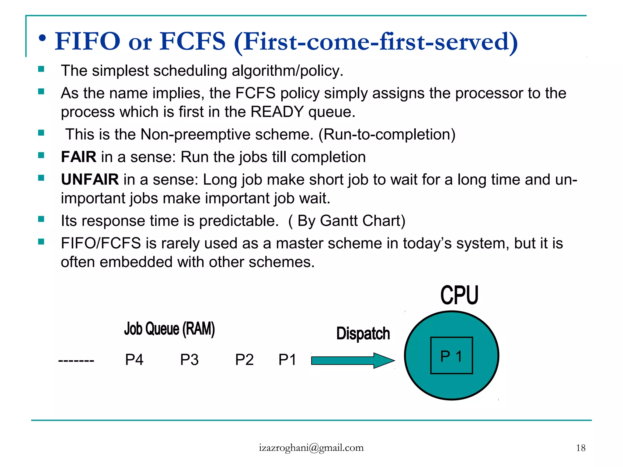 18
• FIFO or FCFS (First-come-first-served)
 The simplest scheduling algorithm/policy.
 As the name implies, the FCFS policy simply assigns the processor to the
process which is first in the READY queue.
 This is the Non-preemptive scheme. (Run-to-completion)
 FAIR in a sense: Run the jobs till completion
 UNFAIR in a sense: Long job make short job to wait for a long time and un-
important jobs make important job wait.
 Its response time is predictable. ( By Gantt Chart)
 FIFO/FCFS is rarely used as a master scheme in today’s system, but it is
often embedded with other schemes.
------- P4 P3 P2 P1 P 1
izazroghani@gmail.com
 