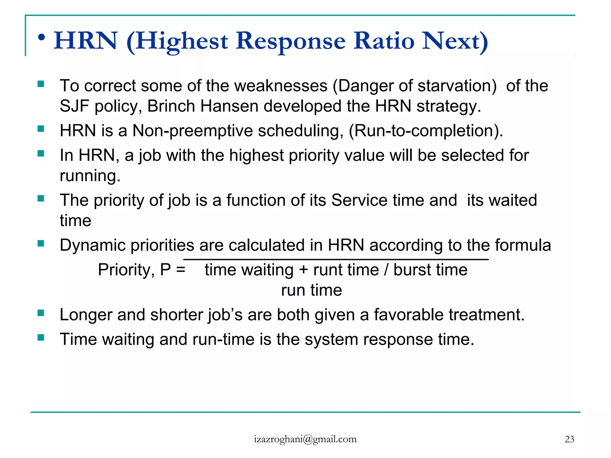 23
• HRN (Highest Response Ratio Next)
 To correct some of the weaknesses (Danger of starvation) of the
SJF policy, Brinch Hansen developed the HRN strategy.
 HRN is a Non-preemptive scheduling, (Run-to-completion).
 In HRN, a job with the highest priority value will be selected for
running.
 The priority of job is a function of its Service time and its waited
time
 Dynamic priorities are calculated in HRN according to the formula
Priority, P = time waiting + runt time / burst time
run time
 Longer and shorter job’s are both given a favorable treatment.
 Time waiting and run-time is the system response time.
izazroghani@gmail.com
 