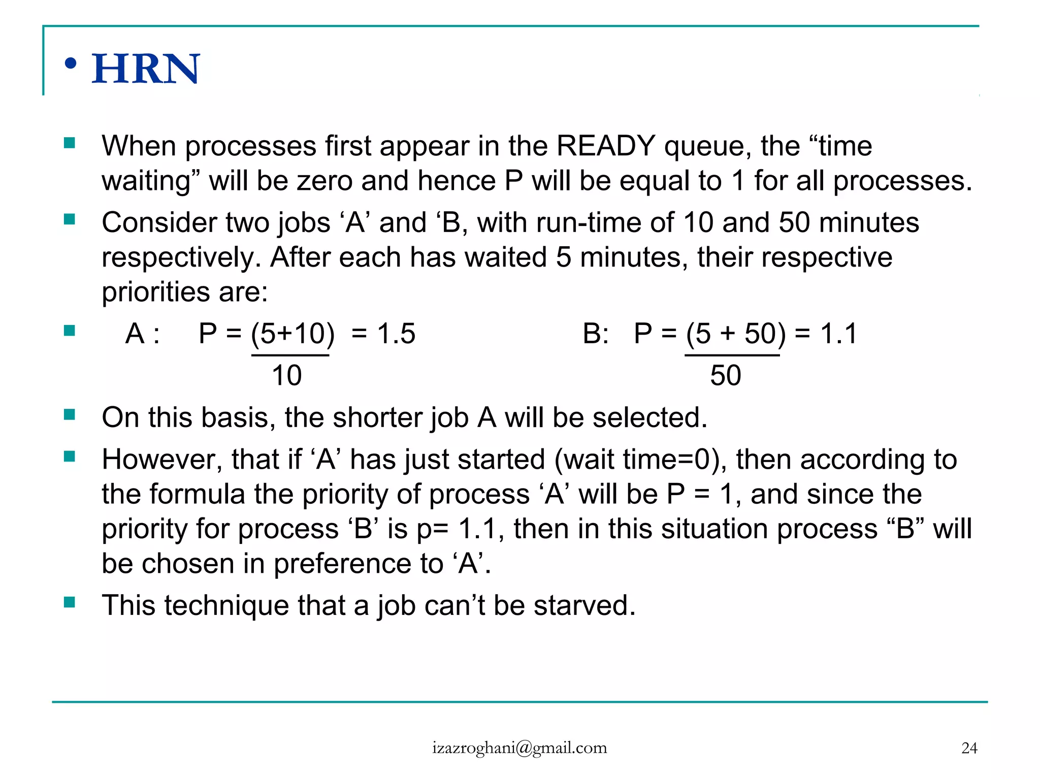 24
• HRN
 When processes first appear in the READY queue, the “time
waiting” will be zero and hence P will be equal to 1 for all processes.
 Consider two jobs ‘A’ and ‘B, with run-time of 10 and 50 minutes
respectively. After each has waited 5 minutes, their respective
priorities are:
 A : P = (5+10) = 1.5 B: P = (5 + 50) = 1.1
10 50
 On this basis, the shorter job A will be selected.
 However, that if ‘A’ has just started (wait time=0), then according to
the formula the priority of process ‘A’ will be P = 1, and since the
priority for process ‘B’ is p= 1.1, then in this situation process “B” will
be chosen in preference to ‘A’.
 This technique that a job can’t be starved.
izazroghani@gmail.com
 