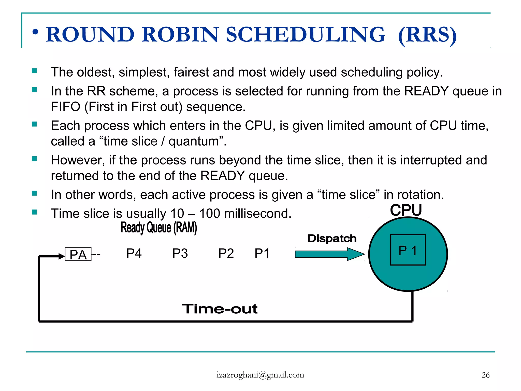 26
• ROUND ROBIN SCHEDULING (RRS)
 The oldest, simplest, fairest and most widely used scheduling policy.
 In the RR scheme, a process is selected for running from the READY queue in
FIFO (First in First out) sequence.
 Each process which enters in the CPU, is given limited amount of CPU time,
called a “time slice / quantum”.
 However, if the process runs beyond the time slice, then it is interrupted and
returned to the end of the READY queue.
 In other words, each active process is given a “time slice” in rotation.
 Time slice is usually 10 – 100 millisecond.
------- P4 P3 P2 P1 P 1PA
izazroghani@gmail.com
 