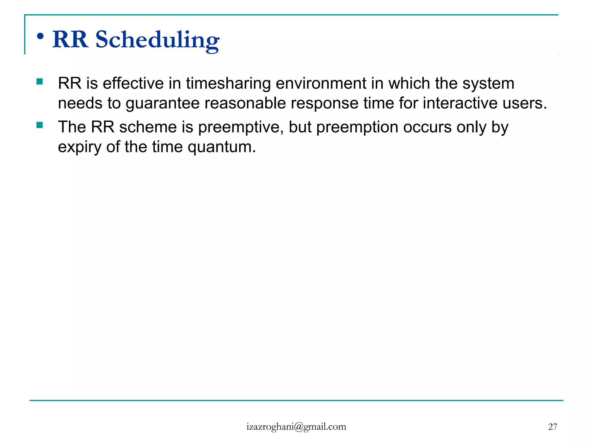 27
• RR Scheduling
 RR is effective in timesharing environment in which the system
needs to guarantee reasonable response time for interactive users.
 The RR scheme is preemptive, but preemption occurs only by
expiry of the time quantum.
izazroghani@gmail.com
 