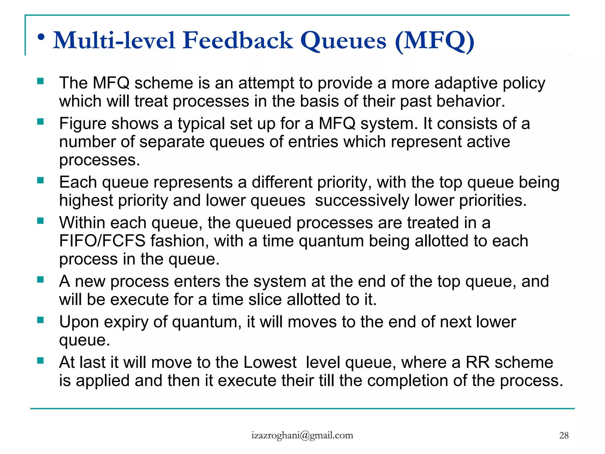28
• Multi-level Feedback Queues (MFQ)
 The MFQ scheme is an attempt to provide a more adaptive policy
which will treat processes in the basis of their past behavior.
 Figure shows a typical set up for a MFQ system. It consists of a
number of separate queues of entries which represent active
processes.
 Each queue represents a different priority, with the top queue being
highest priority and lower queues successively lower priorities.
 Within each queue, the queued processes are treated in a
FIFO/FCFS fashion, with a time quantum being allotted to each
process in the queue.
 A new process enters the system at the end of the top queue, and
will be execute for a time slice allotted to it.
 Upon expiry of quantum, it will moves to the end of next lower
queue.
 At last it will move to the Lowest level queue, where a RR scheme
is applied and then it execute their till the completion of the process.
izazroghani@gmail.com
 