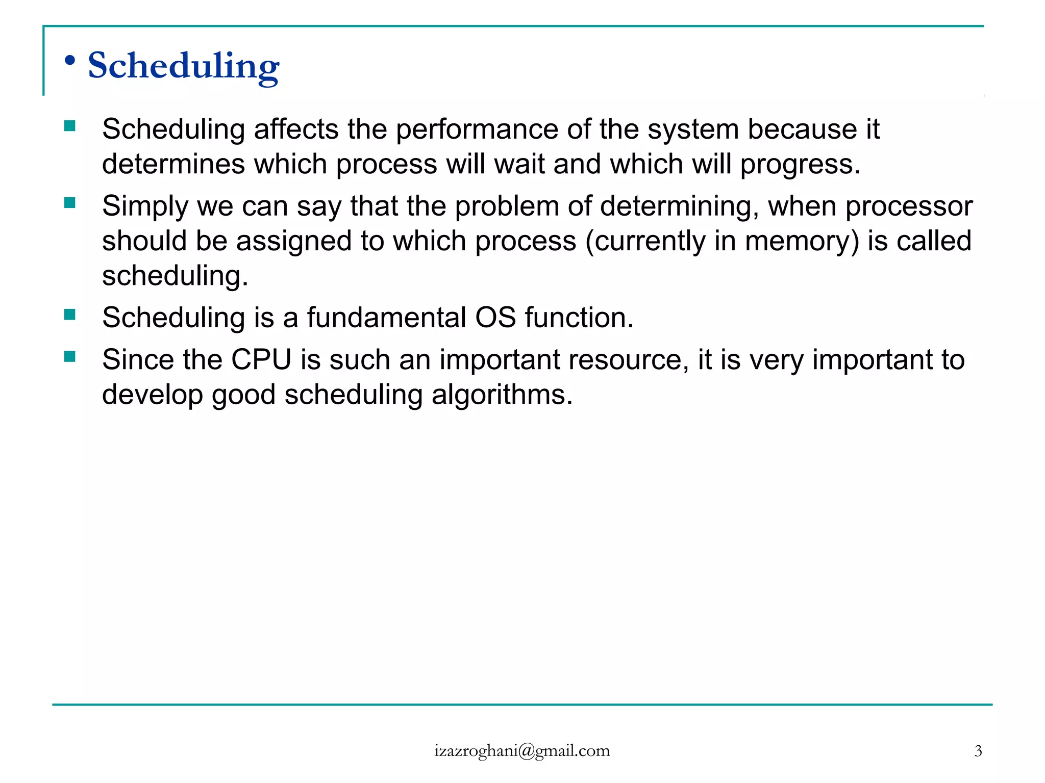 3
• Scheduling
 Scheduling affects the performance of the system because it
determines which process will wait and which will progress.
 Simply we can say that the problem of determining, when processor
should be assigned to which process (currently in memory) is called
scheduling.
 Scheduling is a fundamental OS function.
 Since the CPU is such an important resource, it is very important to
develop good scheduling algorithms.
izazroghani@gmail.com
 