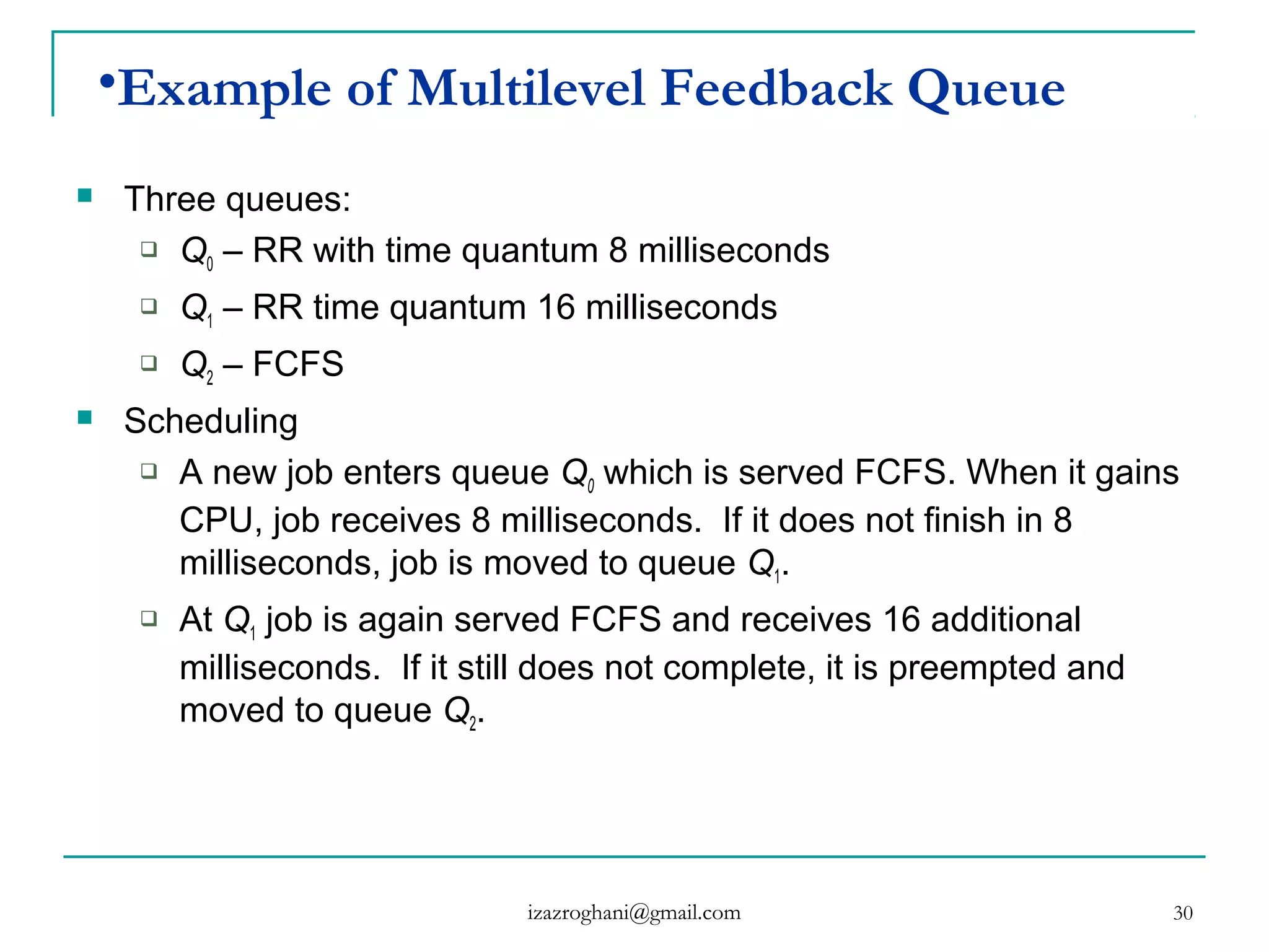 30
•Example of Multilevel Feedback Queue
 Three queues:
 Q0 – RR with time quantum 8 milliseconds
 Q1 – RR time quantum 16 milliseconds
 Q2 – FCFS
 Scheduling
 A new job enters queue Q0 which is served FCFS. When it gains
CPU, job receives 8 milliseconds. If it does not finish in 8
milliseconds, job is moved to queue Q1.
 At Q1 job is again served FCFS and receives 16 additional
milliseconds. If it still does not complete, it is preempted and
moved to queue Q2.
izazroghani@gmail.com
 