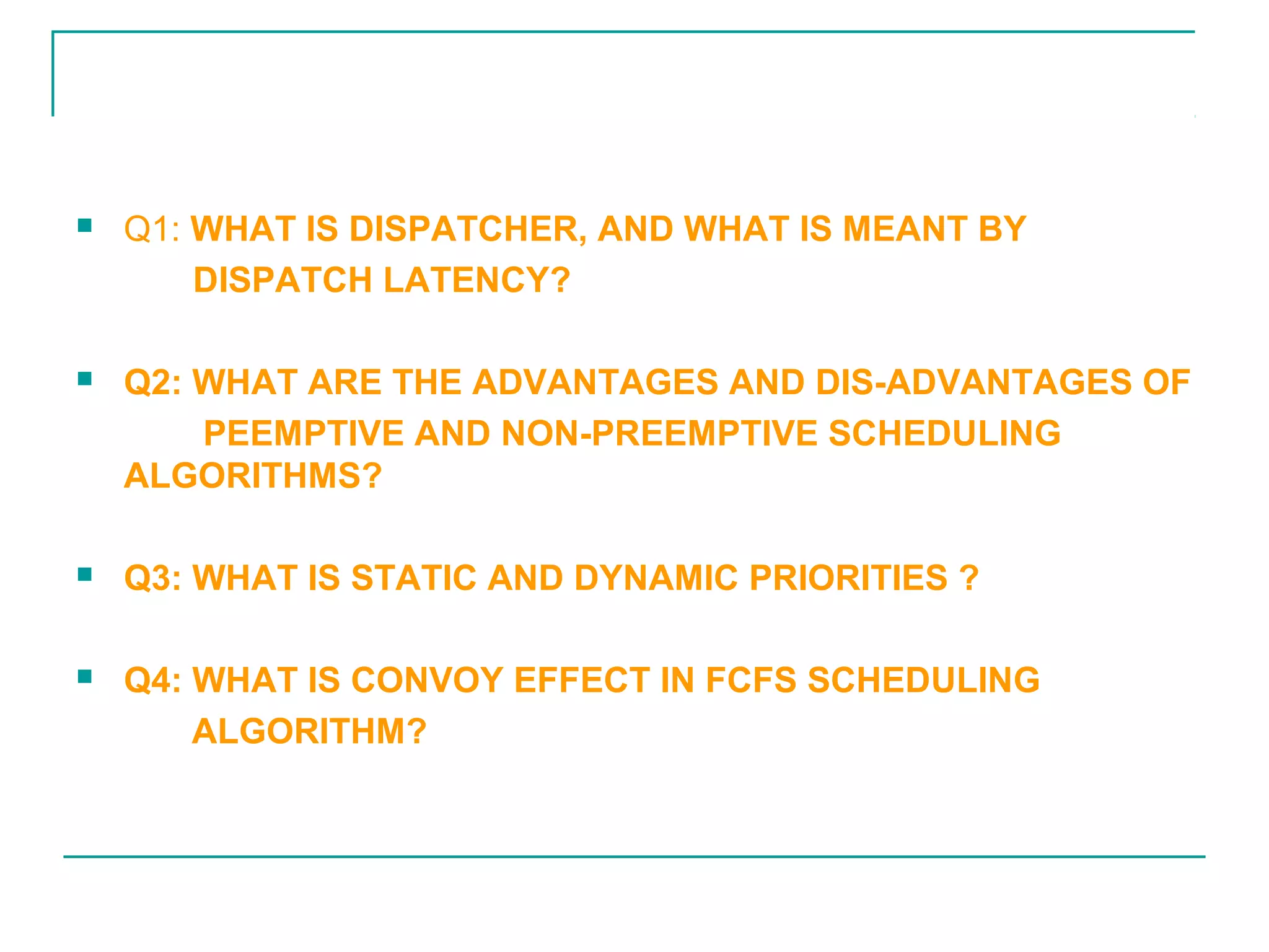 31
ASSIGNMENT
 Q1: WHAT IS DISPATCHER, AND WHAT IS MEANT BY
DISPATCH LATENCY?
 Q2: WHAT ARE THE ADVANTAGES AND DIS-ADVANTAGES OF
PEEMPTIVE AND NON-PREEMPTIVE SCHEDULING
ALGORITHMS?
 Q3: WHAT IS STATIC AND DYNAMIC PRIORITIES ?
 Q4: WHAT IS CONVOY EFFECT IN FCFS SCHEDULING
ALGORITHM?
izazroghani@gmail.com
 