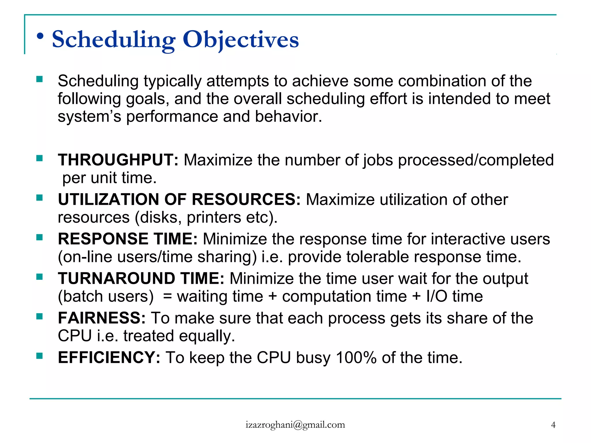 4
• Scheduling Objectives
 Scheduling typically attempts to achieve some combination of the
following goals, and the overall scheduling effort is intended to meet
system’s performance and behavior.
 THROUGHPUT: Maximize the number of jobs processed/completed
per unit time.
 UTILIZATION OF RESOURCES: Maximize utilization of other
resources (disks, printers etc).
 RESPONSE TIME: Minimize the response time for interactive users
(on-line users/time sharing) i.e. provide tolerable response time.
 TURNAROUND TIME: Minimize the time user wait for the output
(batch users) = waiting time + computation time + I/O time
 FAIRNESS: To make sure that each process gets its share of the
CPU i.e. treated equally.
 EFFICIENCY: To keep the CPU busy 100% of the time.
izazroghani@gmail.com
 