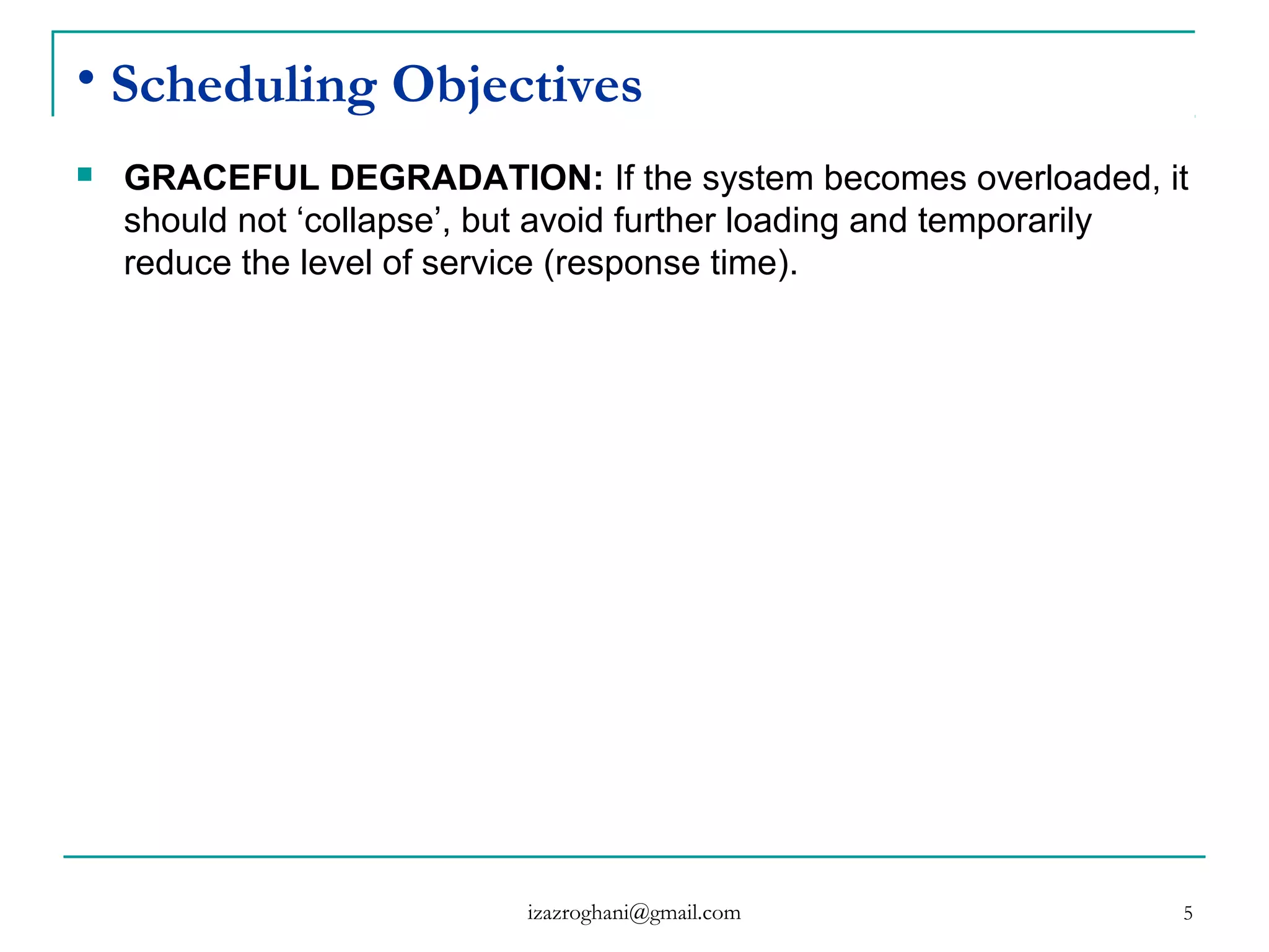 5
• Scheduling Objectives
 GRACEFUL DEGRADATION: If the system becomes overloaded, it
should not ‘collapse’, but avoid further loading and temporarily
reduce the level of service (response time).
izazroghani@gmail.com
 