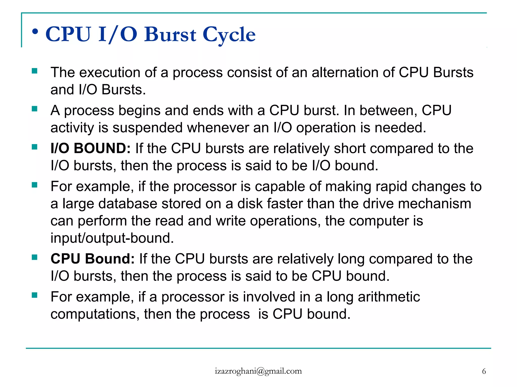 6
• CPU I/O Burst Cycle
 The execution of a process consist of an alternation of CPU Bursts
and I/O Bursts.
 A process begins and ends with a CPU burst. In between, CPU
activity is suspended whenever an I/O operation is needed.
 I/O BOUND: If the CPU bursts are relatively short compared to the
I/O bursts, then the process is said to be I/O bound.
 For example, if the processor is capable of making rapid changes to
a large database stored on a disk faster than the drive mechanism
can perform the read and write operations, the computer is
input/output-bound.
 CPU Bound: If the CPU bursts are relatively long compared to the
I/O bursts, then the process is said to be CPU bound.
 For example, if a processor is involved in a long arithmetic
computations, then the process is CPU bound.
izazroghani@gmail.com
 