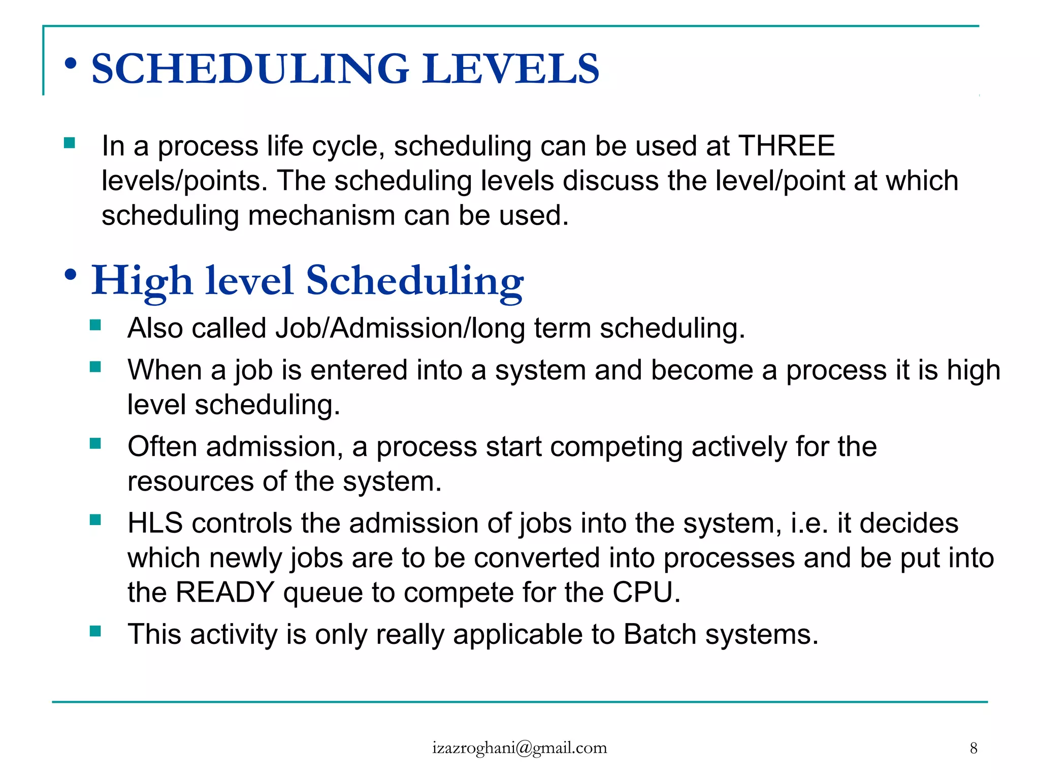 8
• SCHEDULING LEVELS
 In a process life cycle, scheduling can be used at THREE
levels/points. The scheduling levels discuss the level/point at which
scheduling mechanism can be used.
• High level Scheduling
 Also called Job/Admission/long term scheduling.
 When a job is entered into a system and become a process it is high
level scheduling.
 Often admission, a process start competing actively for the
resources of the system.
 HLS controls the admission of jobs into the system, i.e. it decides
which newly jobs are to be converted into processes and be put into
the READY queue to compete for the CPU.
 This activity is only really applicable to Batch systems.
izazroghani@gmail.com
 