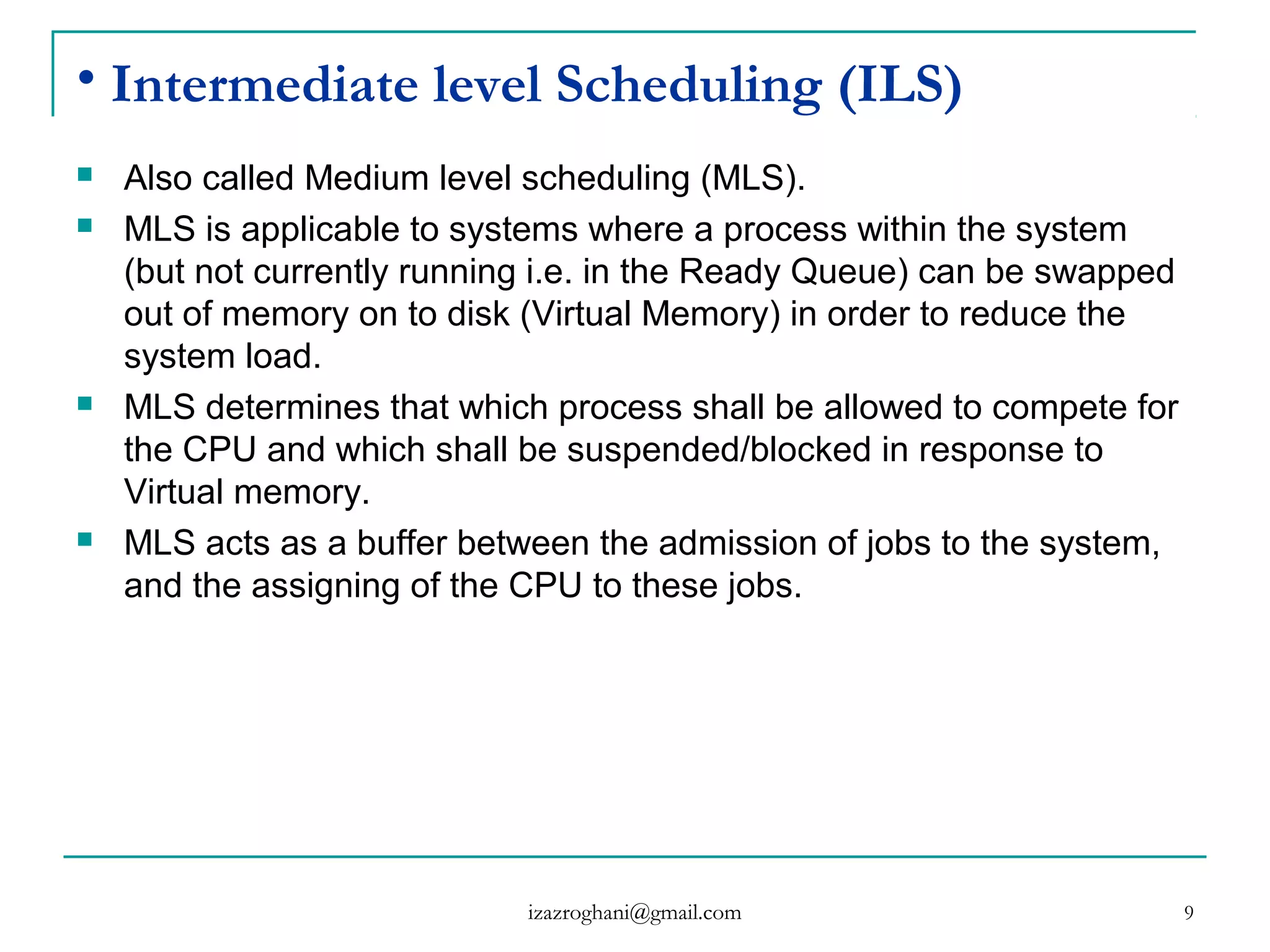 9
• Intermediate level Scheduling (ILS)
 Also called Medium level scheduling (MLS).
 MLS is applicable to systems where a process within the system
(but not currently running i.e. in the Ready Queue) can be swapped
out of memory on to disk (Virtual Memory) in order to reduce the
system load.
 MLS determines that which process shall be allowed to compete for
the CPU and which shall be suspended/blocked in response to
Virtual memory.
 MLS acts as a buffer between the admission of jobs to the system,
and the assigning of the CPU to these jobs.
izazroghani@gmail.com
 