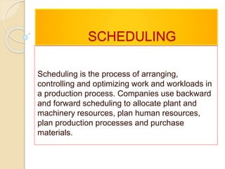 SCHEDULING
Scheduling is the process of arranging,
controlling and optimizing work and workloads in
a production process. Companies use backward
and forward scheduling to allocate plant and
machinery resources, plan human resources,
plan production processes and purchase
materials.
 