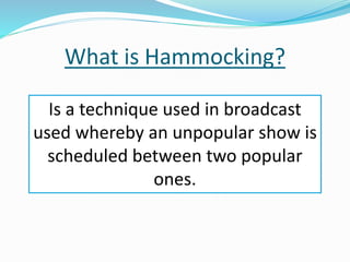 What is Hammocking?
Is a technique used in broadcast
used whereby an unpopular show is
scheduled between two popular
ones.
 