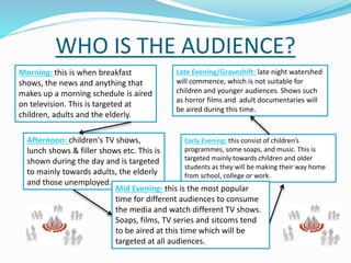 WHO IS THE AUDIENCE?
Morning: this is when breakfast
shows, the news and anything that
makes up a morning schedule is aired
on television. This is targeted at
children, adults and the elderly.
Afternoon: children's TV shows,
lunch shows & filler shows etc. This is
shown during the day and is targeted
to mainly towards adults, the elderly
and those unemployed.
Early Evening: this consist of children’s
programmes, some soaps, and music. This is
targeted mainly towards children and older
students as they will be making their way home
from school, college or work.
Mid Evening: this is the most popular
time for different audiences to consume
the media and watch different TV shows.
Soaps, films, TV series and sitcoms tend
to be aired at this time which will be
targeted at all audiences.
Late Evening/Graveshift: late night watershed
will commence, which is not suitable for
children and younger audiences. Shows such
as horror films and adult documentaries will
be aired during this time.
 