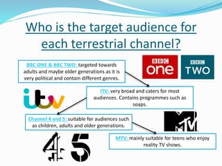 Who is the target audience for
each terrestrial channel?
BBC ONE & BBC TWO: targeted towards
adults and maybe older generations as it is
very political and contain different genres.
ITV: very broad and caters for most
audiences. Contains programmes such as
soaps.
Channel 4 and 5: suitable for audiences such
as children, adults and older generations.
MTV: mainly suitable for teens who enjoy
reality TV shows.
 