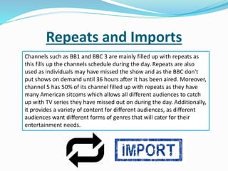 Repeats and Imports
Channels such as BB1 and BBC 3 are mainly filled up with repeats as
this fills up the channels schedule during the day. Repeats are also
used as individuals may have missed the show and as the BBC don't
put shows on demand until 36 hours after it has been aired. Moreover,
channel 5 has 50% of its channel filled up with repeats as they have
many American sitcoms which allows all different audiences to catch
up with TV series they have missed out on during the day. Additionally,
it provides a variety of content for different audiences, as different
audiences want different forms of genres that will cater for their
entertainment needs.
 