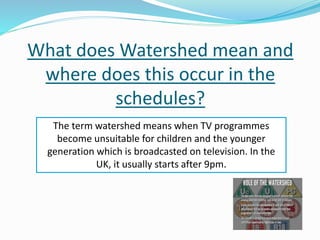 What does Watershed mean and
where does this occur in the
schedules?
The term watershed means when TV programmes
become unsuitable for children and the younger
generation which is broadcasted on television. In the
UK, it usually starts after 9pm.
 