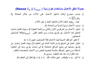 ‫جدولة‬‫تدفق‬‫األعمال‬‫باستخدام‬‫خوارزمية‬Nawaz 𝐹𝑚 || 𝐶 𝑚𝑎𝑥 ))
.1‫حساب‬‫مجموع‬‫أوقات‬‫تشغيل‬‫األعمال‬‫على‬‫اآلالت‬‫من‬‫خالل‬‫المعادلة‬𝑃𝑗
= 𝑖=1
𝑚
𝑝𝑖𝑗.
‫حيث‬𝑝𝑖𝑗‫هو‬‫الوقت‬‫الالزم‬‫لتشغيل‬‫العمل‬j‫على‬‫اآللة‬i.
.1‫ترتيب‬‫األعمال‬‫ترتيبا‬‫تنازليا‬‫من‬‫المعادلة‬.𝑃j
.2‫اختيار‬‫األعمال‬‫من‬‫المركزين‬‫األول‬‫والثاني‬‫من‬‫قائمة‬‫الخطوة‬2،‫وإيجاد‬‫أفضل‬‫تسلسل‬
‫لتشغيل‬‫هذه‬‫األعمال‬‫عن‬‫طريق‬‫حساب‬‫زمن‬‫التنفيذ‬‫الكلي‬(𝐶 𝑚𝑎𝑥)‫لكال‬‫التسلسلين‬
‫المحتملين‬.
‫ال‬‫تتغير‬‫المواقف‬‫النسبية‬‫لهذه‬‫األعمال‬‫لكال‬،‫التسلسلين‬‫تعيين‬k = 3.
.1‫اختيار‬‫العمل‬‫في‬‫الموقع‬k‫من‬‫قائمة‬‫أنشأت‬‫في‬‫الخطوة‬2‫وإيجاد‬‫أفضل‬‫تسلسل‬‫عن‬
‫طريق‬‫وضعها‬‫في‬‫جميع‬‫المواقع‬‫المحتملة‬k‫في‬‫تسلسل‬‫جزئي‬‫وجد‬‫في‬‫الخطوة‬
،‫السابقة‬‫دون‬‫تغيير‬‫المواقف‬‫بالنسبة‬‫لبعضها‬‫البعض‬‫من‬‫األعمال‬‫المخصص‬‫ة‬‫بالفعل‬.
‫عدد‬‫التكرارات‬‫عند‬‫هذه‬‫الخطوة‬‫يساوي‬k.
.1‫إذا‬‫كان‬k = n،‫إيقاف‬‫تعين‬‫خالف‬‫ذلك‬k = k + 1‫وانتقل‬‫إلى‬‫الخطوة‬4.
 
