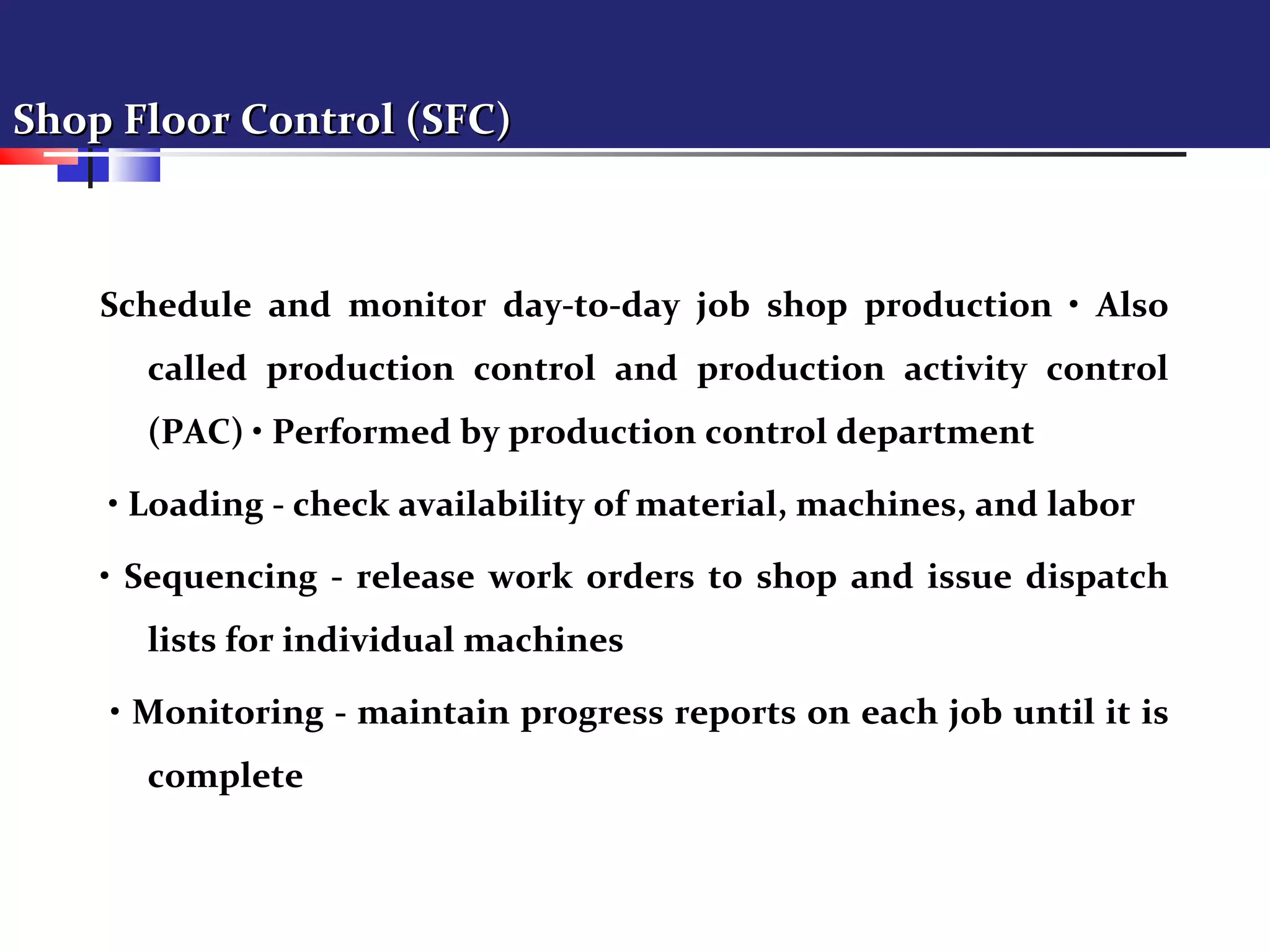 Shop Floor Control (SFC)Shop Floor Control (SFC)
Schedule and monitor day-to-day job shop production • Also
called production control and production activity control
(PAC) • Performed by production control department
• Loading - check availability of material, machines, and labor
• Sequencing - release work orders to shop and issue dispatch
lists for individual machines
• Monitoring - maintain progress reports on each job until it is
complete
 