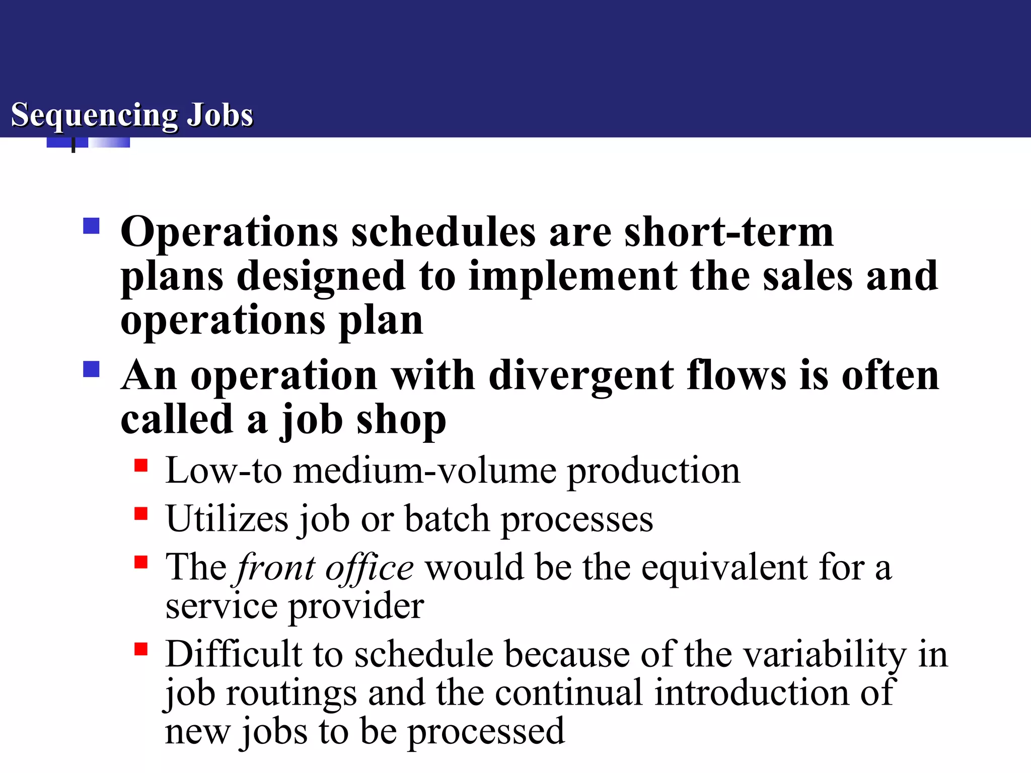 Sequencing JobsSequencing Jobs
 Operations schedules are short-term
plans designed to implement the sales and
operations plan
 An operation with divergent flows is often
called a job shop
 Low-to medium-volume production
 Utilizes job or batch processes
 The front office would be the equivalent for a
service provider
 Difficult to schedule because of the variability in
job routings and the continual introduction of
new jobs to be processed
 