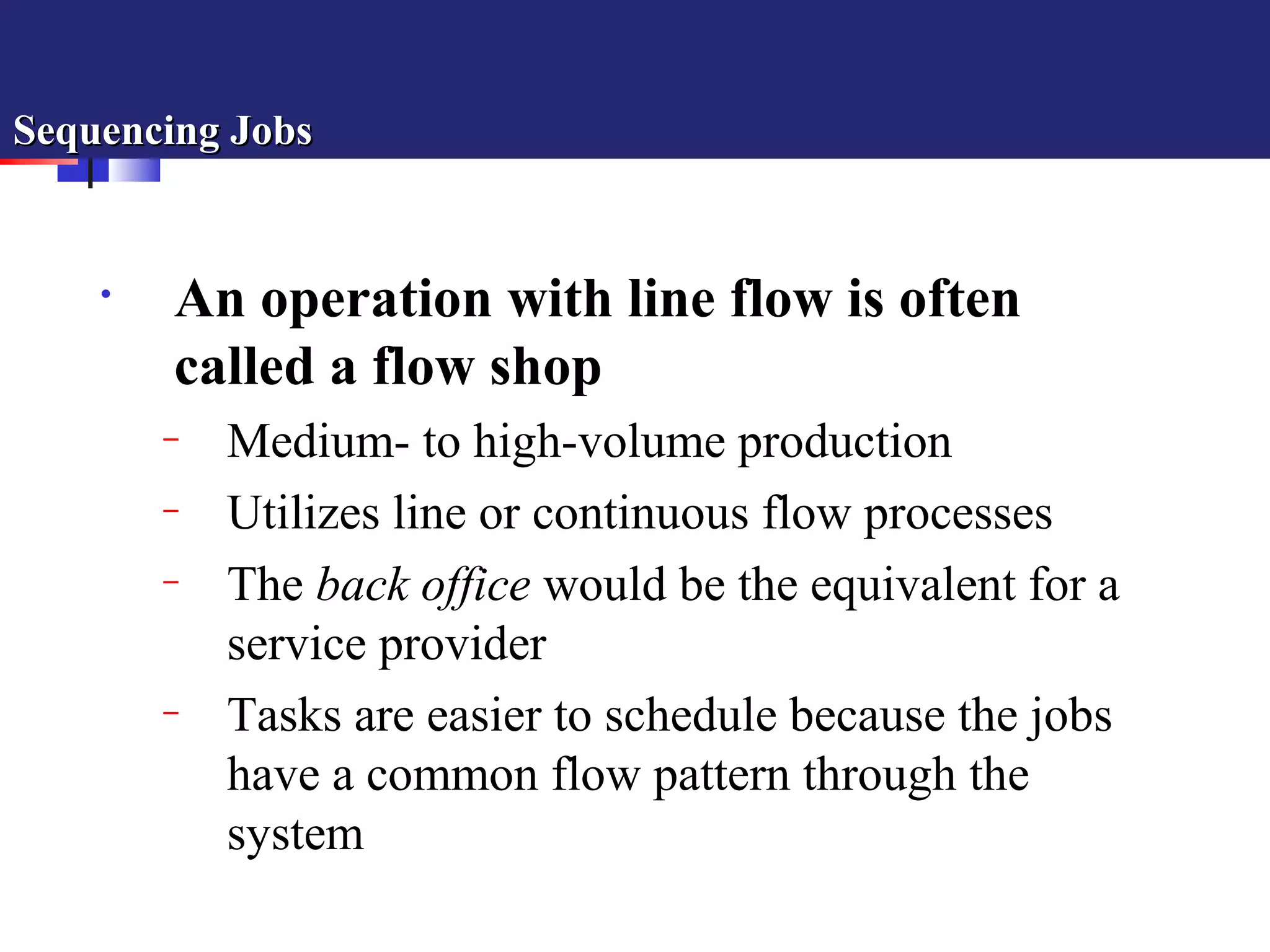 Sequencing JobsSequencing Jobs
• An operation with line flow is often
called a flow shop
– Medium- to high-volume production
– Utilizes line or continuous flow processes
– The back office would be the equivalent for a
service provider
– Tasks are easier to schedule because the jobs
have a common flow pattern through the
system
 