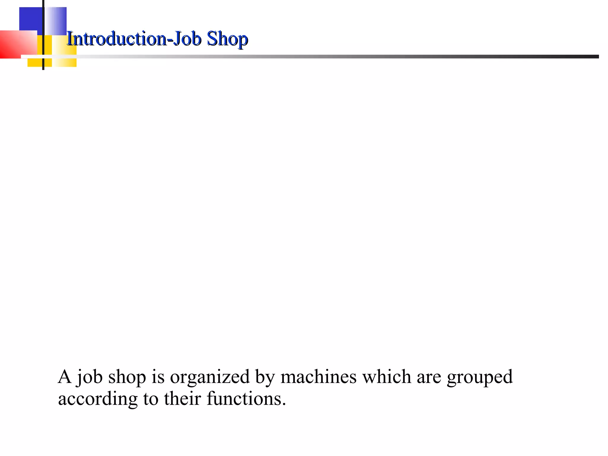 Introduction-Job ShopIntroduction-Job Shop
A job shop is organized by machines which are grouped
according to their functions.
 