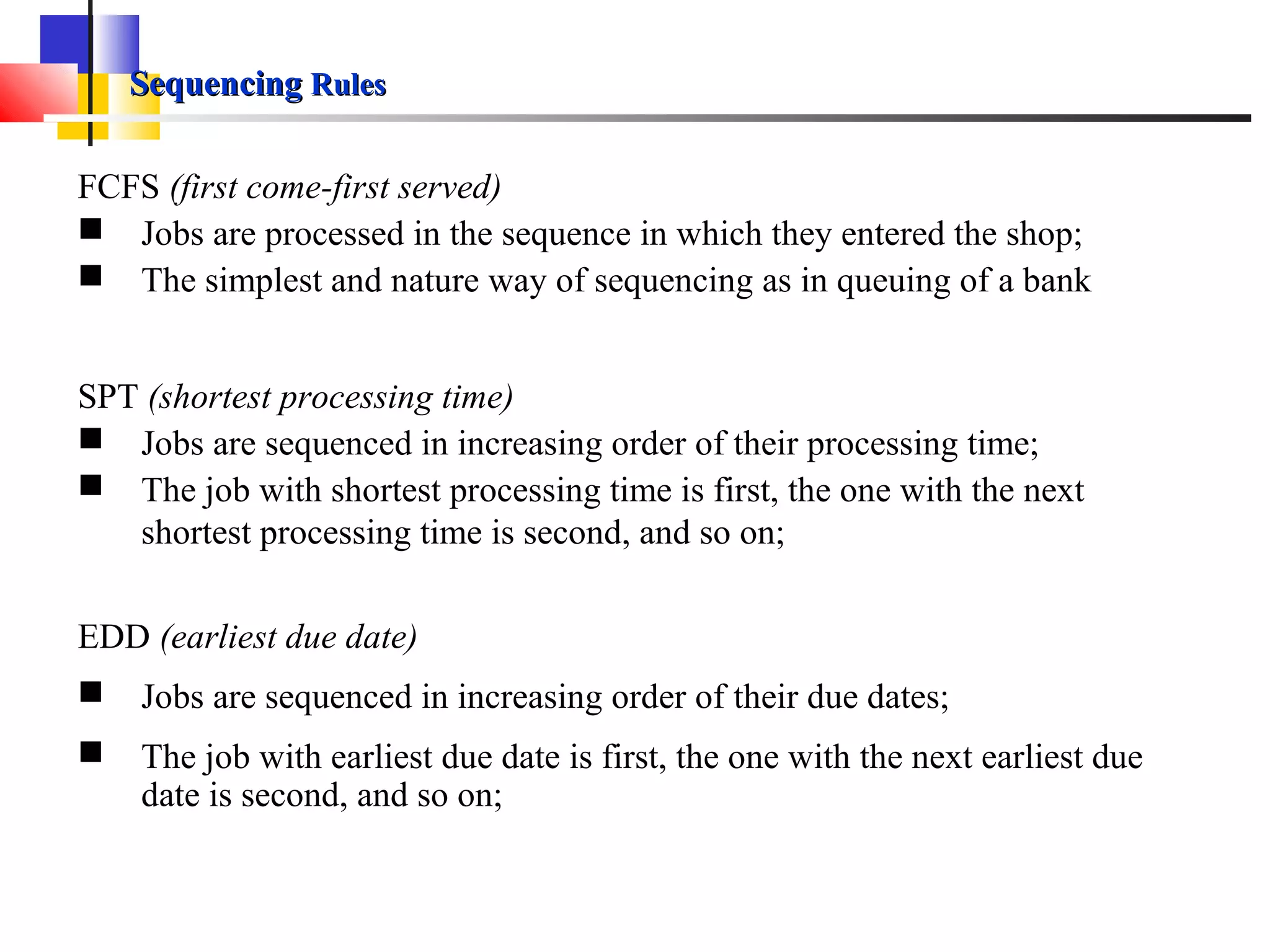 SequencingSequencing RulesRules
FCFS (first come-first served)
 Jobs are processed in the sequence in which they entered the shop;
 The simplest and nature way of sequencing as in queuing of a bank
SPT (shortest processing time)
 Jobs are sequenced in increasing order of their processing time;
 The job with shortest processing time is first, the one with the next
shortest processing time is second, and so on;
EDD (earliest due date)
 Jobs are sequenced in increasing order of their due dates;
 The job with earliest due date is first, the one with the next earliest due
date is second, and so on;
 