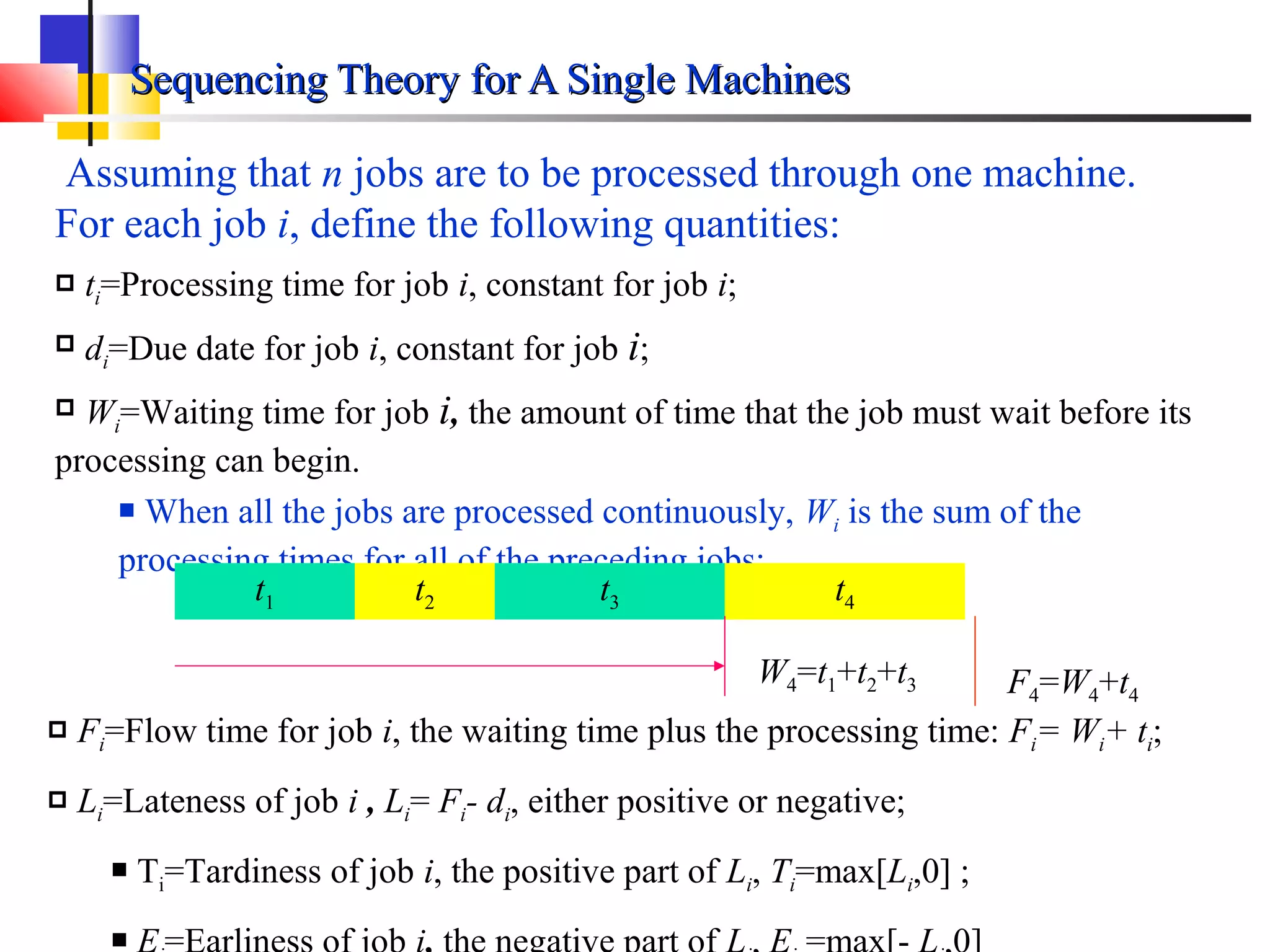 Sequencing Theory for A Single MachinesSequencing Theory for A Single Machines
Assuming that n jobs are to be processed through one machine.
For each job i, define the following quantities:
 ti=Processing time for job i, constant for job i;
 di=Due date for job i, constant for job i;
 Wi=Waiting time for job i, the amount of time that the job must wait before its
processing can begin.
 When all the jobs are processed continuously, Wi is the sum of the
processing times for all of the preceding jobs;
t1 t2 t3 t4
W4=t1+t2+t3
 Fi=Flow time for job i, the waiting time plus the processing time: Fi= Wi+ ti;
 Li=Lateness of job i , Li= Fi- di, either positive or negative;
 Ti=Tardiness of job i, the positive part of Li, Ti=max[Li,0] ;

F4=W4+t4
 