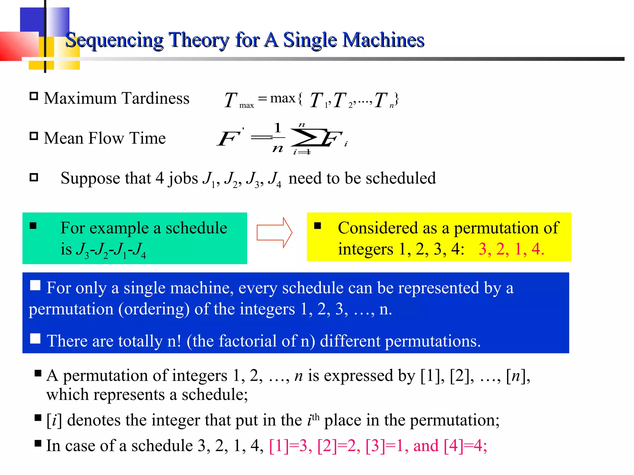 Sequencing Theory for A Single MachinesSequencing Theory for A Single Machines
max 1 2
max{ , ,..., }nT T T T= Maximum Tardiness
∑=
=
n
i
iFF n 1
' 1
 Mean Flow Time
 For only a single machine, every schedule can be represented by a
permutation (ordering) of the integers 1, 2, 3, …, n.
 There are totally n! (the factorial of n) different permutations.
 Suppose that 4 jobs J1, J2, J3, J4 need to be scheduled
 For example a schedule
is J3-J2-J1-J4
 Considered as a permutation of
integers 1, 2, 3, 4: 3, 2, 1, 4.
 A permutation of integers 1, 2, …, n is expressed by [1], [2], …, [n],
which represents a schedule;
 [i] denotes the integer that put in the ith
place in the permutation;
 In case of a schedule 3, 2, 1, 4, [1]=3, [2]=2, [3]=1, and [4]=4;
 