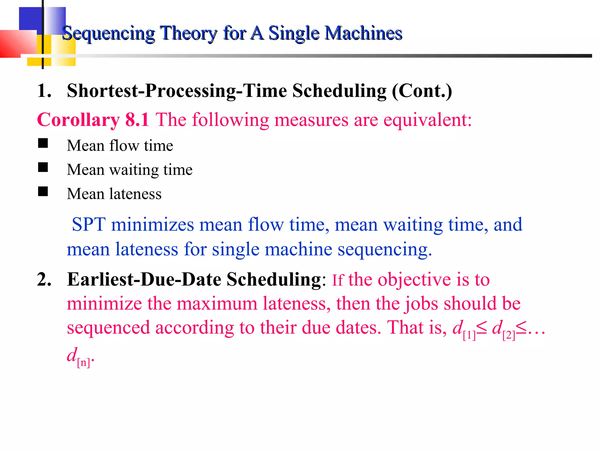 Sequencing Theory for A Single MachinesSequencing Theory for A Single Machines
1. Shortest-Processing-Time Scheduling (Cont.)
Corollary 8.1 The following measures are equivalent:
 Mean flow time
 Mean waiting time
 Mean lateness
SPT minimizes mean flow time, mean waiting time, and
mean lateness for single machine sequencing.
2. Earliest-Due-Date Scheduling: If the objective is to
minimize the maximum lateness, then the jobs should be
sequenced according to their due dates. That is, d[1]≤ d[2]≤…
d[n].
 