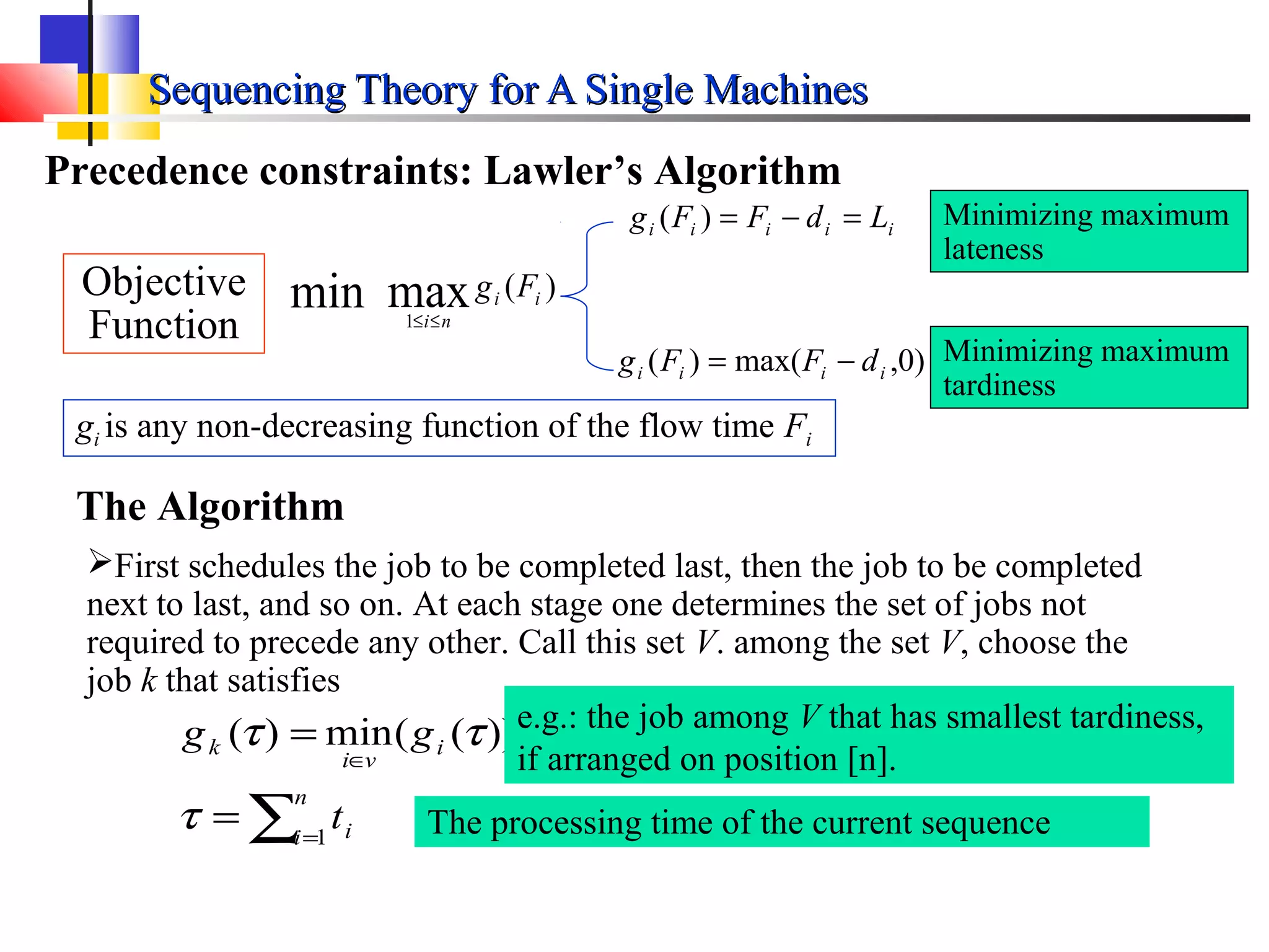 Sequencing Theory for A Single MachinesSequencing Theory for A Single Machines
Precedence constraints: Lawler’s Algorithm
gi is any non-decreasing function of the flow time Fi
iiiii LdFFg =−=)(
)0,max()( iiii dFFg −=
Minimizing maximum
lateness
Minimizing maximum
tardiness
The Algorithm
First schedules the job to be completed last, then the job to be completed
next to last, and so on. At each stage one determines the set of jobs not
required to precede any other. Call this set V. among the set V, choose the
job k that satisfies
∑=
∈
=
=
n
i i
i
vi
k
t
gg
1
))((min)(
τ
ττ
The processing time of the current sequence
)(maxmin 1
ii
ni
Fg
≤≤
Objective
Function
e.g.: the job among V that has smallest tardiness,
if arranged on position [n].
 