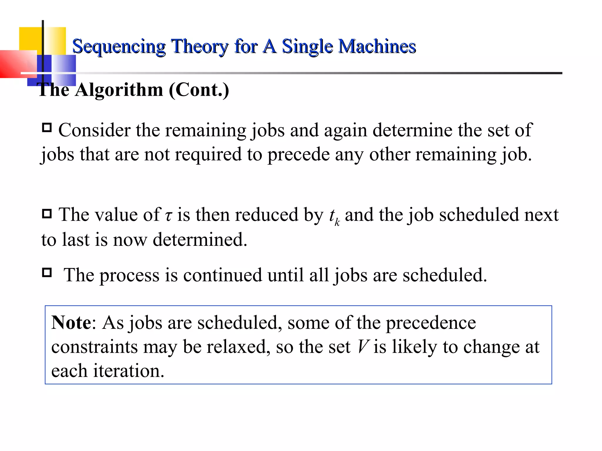 The Algorithm (Cont.)
 Consider the remaining jobs and again determine the set of
jobs that are not required to precede any other remaining job.
 The value of τ is then reduced by tk and the job scheduled next
to last is now determined.
 The process is continued until all jobs are scheduled.
Note: As jobs are scheduled, some of the precedence
constraints may be relaxed, so the set V is likely to change at
each iteration.
Sequencing Theory for A Single MachinesSequencing Theory for A Single Machines
 