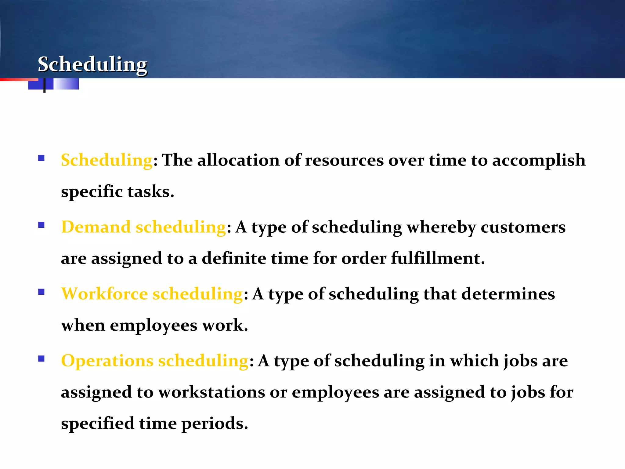 SchedulingScheduling
 Scheduling: The allocation of resources over time to accomplish
specific tasks.
 Demand scheduling: A type of scheduling whereby customers
are assigned to a definite time for order fulfillment.
 Workforce scheduling: A type of scheduling that determines
when employees work.
 Operations scheduling: A type of scheduling in which jobs are
assigned to workstations or employees are assigned to jobs for
specified time periods.
 
