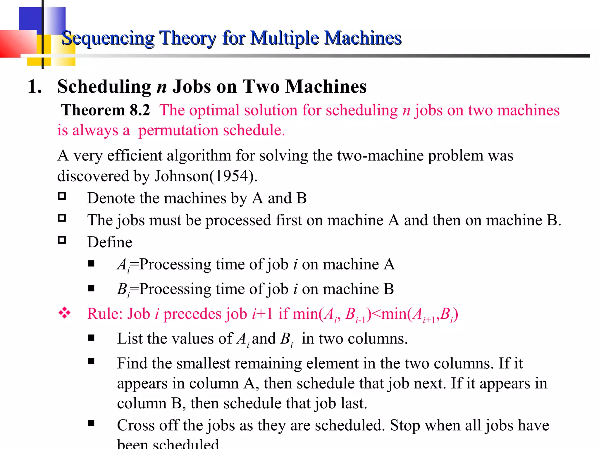 Sequencing Theory for Multiple MachinesSequencing Theory for Multiple Machines
1. Scheduling n Jobs on Two Machines
Theorem 8.2 The optimal solution for scheduling n jobs on two machines
is always a permutation schedule.
A very efficient algorithm for solving the two-machine problem was
discovered by Johnson(1954).
 Denote the machines by A and B
 The jobs must be processed first on machine A and then on machine B.
 Define
 Ai=Processing time of job i on machine A
 Bi=Processing time of job i on machine B
 Rule: Job i precedes job i+1 if min(Ai, Bi-1)<min(Ai+1,Bi)
 List the values of Ai and Bi in two columns.
 Find the smallest remaining element in the two columns. If it
appears in column A, then schedule that job next. If it appears in
column B, then schedule that job last.
 Cross off the jobs as they are scheduled. Stop when all jobs have
 