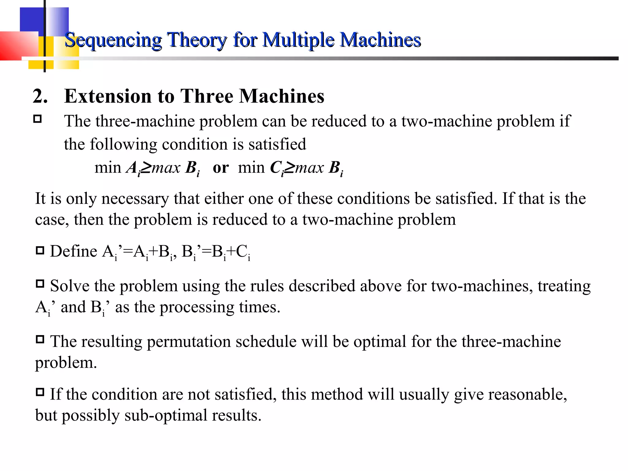 Sequencing Theory for Multiple MachinesSequencing Theory for Multiple Machines
2. Extension to Three Machines
 The three-machine problem can be reduced to a two-machine problem if
the following condition is satisfied
min Ai≥max Bi or min Ci≥max Bi
It is only necessary that either one of these conditions be satisfied. If that is the
case, then the problem is reduced to a two-machine problem
 Define Ai’=Ai+Bi, Bi’=Bi+Ci
 Solve the problem using the rules described above for two-machines, treating
Ai’ and Bi’ as the processing times.
 The resulting permutation schedule will be optimal for the three-machine
problem.
 If the condition are not satisfied, this method will usually give reasonable,
but possibly sub-optimal results.
 