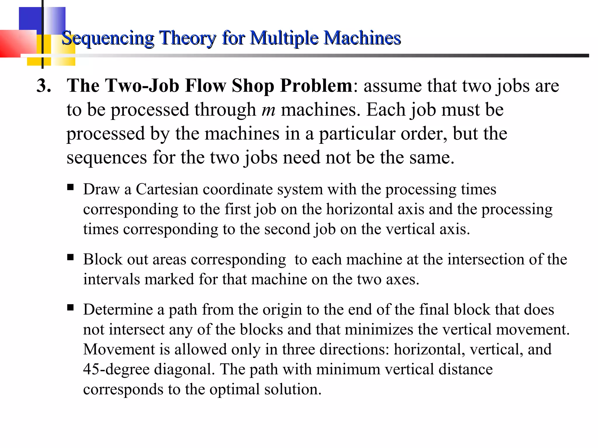 Sequencing Theory for Multiple MachinesSequencing Theory for Multiple Machines
3. The Two-Job Flow Shop Problem: assume that two jobs are
to be processed through m machines. Each job must be
processed by the machines in a particular order, but the
sequences for the two jobs need not be the same.
 Draw a Cartesian coordinate system with the processing times
corresponding to the first job on the horizontal axis and the processing
times corresponding to the second job on the vertical axis.
 Block out areas corresponding to each machine at the intersection of the
intervals marked for that machine on the two axes.
 Determine a path from the origin to the end of the final block that does
not intersect any of the blocks and that minimizes the vertical movement.
Movement is allowed only in three directions: horizontal, vertical, and
45-degree diagonal. The path with minimum vertical distance
corresponds to the optimal solution.
 