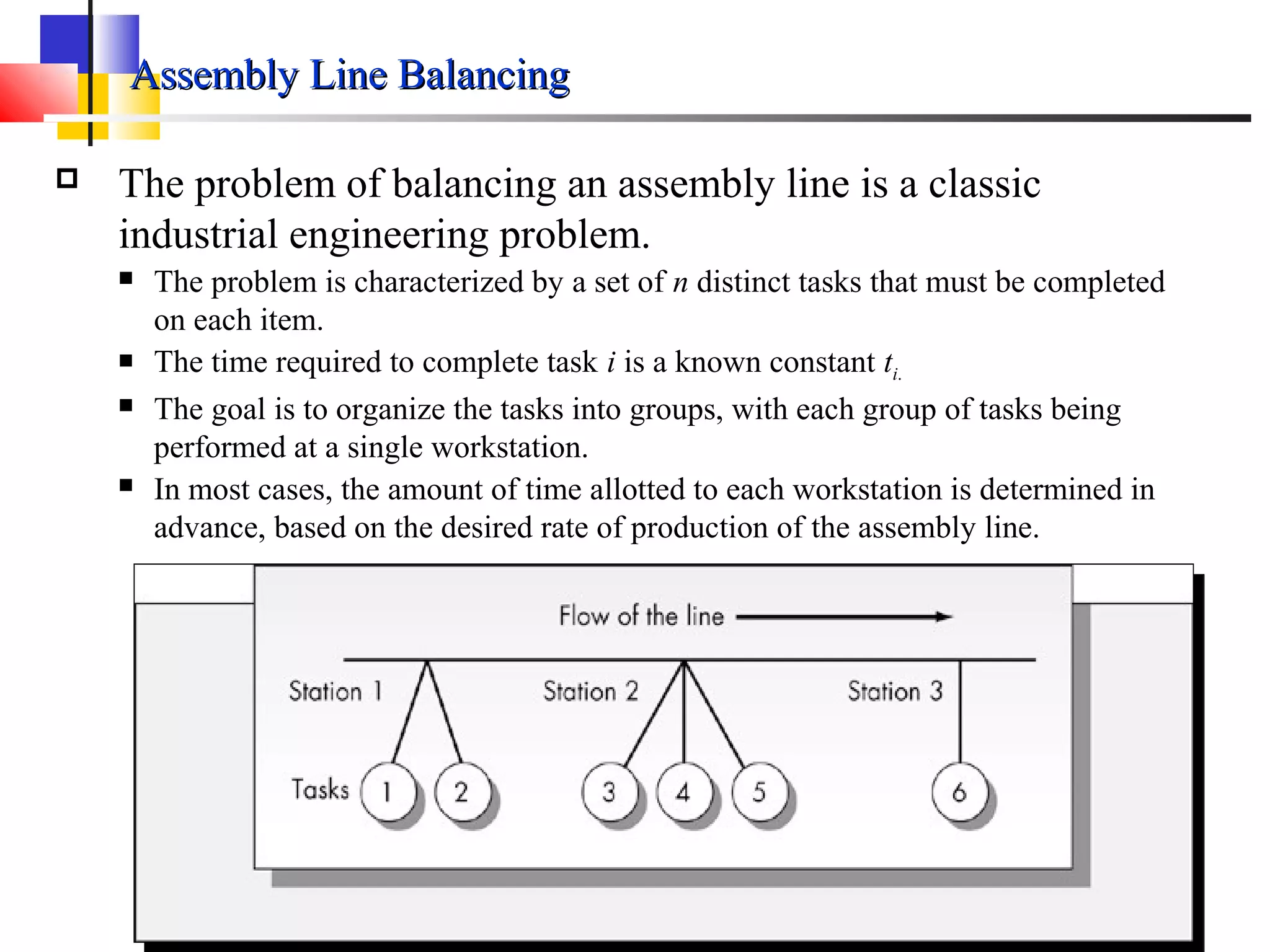 Assembly Line BalancingAssembly Line Balancing
 The problem of balancing an assembly line is a classic
industrial engineering problem.
 The problem is characterized by a set of n distinct tasks that must be completed
on each item.
 The time required to complete task i is a known constant ti.
 The goal is to organize the tasks into groups, with each group of tasks being
performed at a single workstation.
 In most cases, the amount of time allotted to each workstation is determined in
advance, based on the desired rate of production of the assembly line.
 